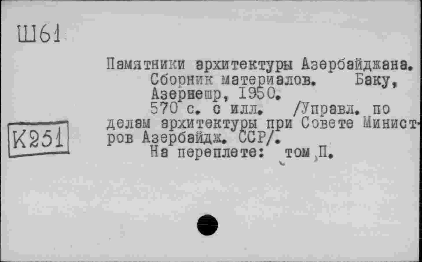 ﻿Ш61
К251
Памятники архитектуры Азербайджана.
Сбооник материалов. Баку, Азернешр, 1950.
570 с. с илл. /Управл. по делам архитектуры при Совете Минист ров Азербайдж. ССР/.
На переплете: том П.